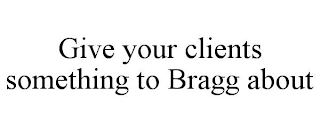 GIVE YOUR CLIENTS SOMETHING TO BRAGG ABOUT