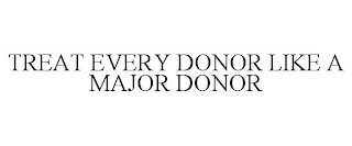 TREAT EVERY DONOR LIKE A MAJOR DONOR