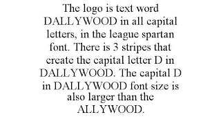 THE LOGO IS TEXT WORD DALLYWOOD IN ALL CAPITAL LETTERS, IN THE LEAGUE SPARTAN FONT. THERE IS 3 STRIPES THAT CREATE THE CAPITAL LETTER D IN DALLYWOOD. THE CAPITAL D IN DALLYWOOD FONT SIZE IS ALSO LARGER THAN THE ALLYWOOD.