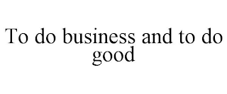 TO DO BUSINESS AND TO DO GOOD