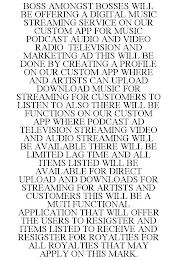 BOSS AMONGST BOSSES WILL BE OFFERING A DIGITAL MUSIC STREAMING SERVICE ON OUR CUSTOM APP FOR MUSIC PODCAST AUDIO AND VIDEO RADIO TELEVISION AND MARKETING AD THIS WILL BE DONE BY CREATING A PROFILE ON OUR CUSTOM APP WHERE AND ARTISTS CAN UPLOAD DOWNLOAD MUSIC FOR STREAMING FOR CUSTOMERS TO LISTEN TO ALSO THERE WILL BE FUNCTIONS ON OUR CUSTOM APP WHERE PODCAST AD TELEVISION STREAMING VIDEO AND AUDIO STREAMING WILL BE AVAILABLE THERE WILL BE LIMITED LAG TIME AND ALL ITEMS LISTED WILL BE AVAILABLE FOR DIRECT UPLOAD AND DOWNLOADS FOR STREAMING FOR ARTISTS AND CUSTOMERS THIS WILL BE A MUTI FUNCTIONAL APPLICATION THAT WILL OFFER THE USERS TO RESIGSTER AND ITEMS LISTED TO RECEIVE AND RESIGSTER FOR ROYALTIES FOR ALL ROYALTIES THAT MAY APPLY ON THIS MARK.