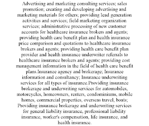 ADVERTISING AND MARKETING CONSULTING SERVICES; SALES PROMOTION; CREATING AND DEVELOPING ADVERTISING AND MARKETING MATERIALS FOR OTHERS; PROVIDING LEAD GENERATION ACTIVITIES AND SERVICES; FIELD MARKETING ORGANIZATION SERVICES; ADMINISTRATIVE PROCESSING OF NEW CUSTOMER ACCOUNTS FOR HEALTHCARE INSURANCE BROKERS AND AGENTS; PROVIDING HEALTH CARE BENEFIT PLAN AND HEALTH INSURANCE PRICE COMPARISON AND QUOTATIONS TO HEALTHCARE INSURANCE BROKERS AND AGENTS; PROVIDING HEALTH CARE BENEFIT PLAN PROVIDER AND HEALTH INSURANCE UNDERWRITER REFERRALS TO HEALTHCARE INSURANCE BROKERS AND AGENTS; PROVIDING COST MANAGEMENT INFORMATION IN THE FIELD OF HEALTH CARE BENEFIT PLANS.INSURANCE AGENCY AND BROKERAGE; INSURANCE INFORMATION AND CONSULTANCY; INSURANCE UNDERWRITING SERVICES FOR ALL TYPES OF INSURANCE.PROVIDING INSURANCE BROKERAGE AND UNDERWRITING SERVICES FOR AUTOMOBILES, MOTORCYCLES, HOMEOWNERS, RENTERS, CONDOMINIUMS, MOBILE HOMES, COMMERCIAL PROPERTIES, OVERSEAS TRAVEL, BOATS; PROVIDING INSURANCE BROKERAGE AND UNDERWRITING SERVICES FOR GENERAL LIABILITY INSURANCE, PROFESSIONAL LIABILITY INSURANCE, WORKER'S COMPENSATION, LIFE INSURANCE, AND HEALTH INSURANCE.