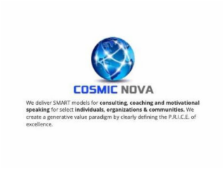 COSMIC NOVA WE DELIVER SMART MODELS FOR CONSULTING, COACHING AND MOTIVATIONAL SPEAKING FOR SELECT INDIVIDUALS, ORGANIZATIONS & COMMUNITIES. WE CREATE A GENERATIVE VALUE PARADIGM BY CLEARLY DEFINING THE P.R.I.C.E. OF EXCELLENCE.
