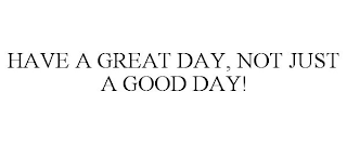 HAVE A GREAT DAY, NOT JUST A GOOD DAY!