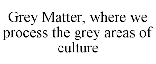 GREY MATTER, WHERE WE PROCESS THE GREY AREAS OF CULTURE