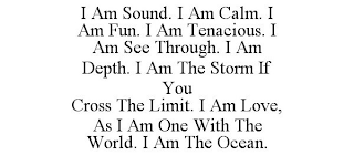 I AM SOUND. I AM CALM. I AM FUN. I AM TENACIOUS. I AM SEE THROUGH. I AM DEPTH. I AM THE STORM IF YOU CROSS THE LIMIT. I AM LOVE, AS I AM ONE WITH THE WORLD. I AM THE OCEAN.