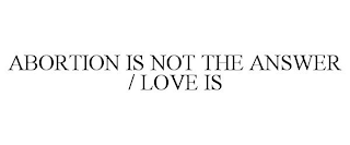 ABORTION IS NOT THE ANSWER / LOVE IS