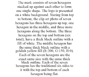 THE MARK CONSISTS OF SEVEN HEXAGONS STACKED UP AGAINST EACH OTHER TO FORM ONE SINGLE SHAPE. THE LOGO IS PRESENTED ON A WHITE BACKGROUND. STARING FROM TOP TO BOTTOM, THE CLIP ART PHOTO OF SEVEN HEXAGONS HAS THREE HEXAGONS UP TOP, ONE HEXAGON IN THE MIDDLE, AND THREE MORE HEXAGONS ALONG THE BOTTOM. THE THREE HEXAGONS ON THE TOP AND BOTTOM (SIX TOTAL), HAVE A THICK BLACK OUTLINE WITH A FILL OF WHITE. THE MIDDLE HEXAGON HAS THE SAME THICK BLACK OUTLINE WITH A GOLDISH YELLOW FILL (R:200, G:150, B:0). EACH OF THE SEVEN HEXAGONS ARE THE EXACT SAME SIZE WITH THE SAME THICK BLACK OUTLINE. EACH OF THE SEVEN HEXAGONS HAS THE TRADITIONAL SIX SIDES TO IT WITH THE TOP AND BOTTOM OF EACH HEXAGON BEING FLAT.