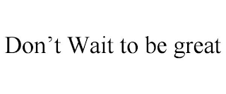 DON'T WAIT TO BE GREAT