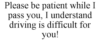 PLEASE BE PATIENT WHILE I PASS YOU, I UNDERSTAND DRIVING IS DIFFICULT FOR YOU!
