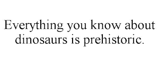 EVERYTHING YOU KNOW ABOUT DINOSAURS IS PREHISTORIC.