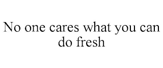 NO ONE CARES WHAT YOU CAN DO FRESH