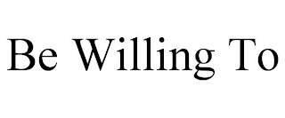 BE WILLING TO