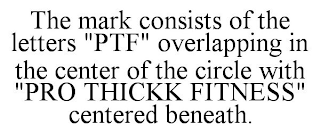 THE MARK CONSISTS OF THE LETTERS "PTF" OVERLAPPING IN THE CENTER OF THE CIRCLE WITH "PRO THICKK FITNESS" CENTERED BENEATH.