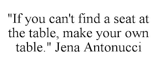 "IF YOU CAN'T FIND A SEAT AT THE TABLE, MAKE YOUR OWN TABLE." JENA ANTONUCCI