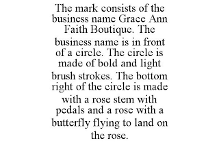 THE MARK CONSISTS OF THE BUSINESS NAME GRACE ANN FAITH BOUTIQUE. THE BUSINESS NAME IS IN FRONT OF A CIRCLE. THE CIRCLE IS MADE OF BOLD AND LIGHT BRUSH STROKES. THE BOTTOM RIGHT OF THE CIRCLE IS MADE WITH A ROSE STEM WITH PEDALS AND A ROSE WITH A BUTTERFLY FLYING TO LAND ON THE ROSE.
