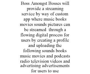 BOSS AMONGST BOSSES WILL PROVIDE A STREAMING SERVICE BY WAY OF CUSTOM APP WHERE MUSIC BOOKS MOVIES SOUNDS PICTURES CAN BE STREAMED THROUGH A FLOWING DIGITAL PROCESS FOR USERS BY CREATING A PROFILE AND UPLOADING THE FOLLOWING SOUNDS BOOKS MUSIC MOVIES AND PODCASTS RADIO TELEVISION VIDEOS AND ADVERTISING ADVERTISEMENTS FOR USERS TO USE