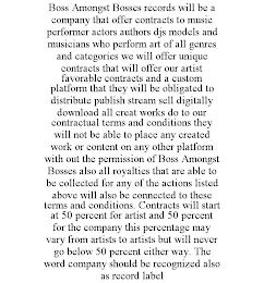 BOSS AMONGST BOSSES RECORDS WILL BE A COMPANY THAT OFFER CONTRACTS TO MUSIC PERFORMER ACTORS AUTHORS DJS MODELS AND MUSICIANS WHO PERFORM ART OF ALL GENRES AND CATEGORIES WE WILL OFFER UNIQUE CONTRACTS THAT WILL OFFER OUR ARTIST FAVORABLE CONTRACTS AND A CUSTOM PLATFORM THAT THEY WILL BE OBLIGATED TO DISTRIBUTE PUBLISH STREAM SELL DIGITALLY DOWNLOAD ALL CREAT WORKS DO TO OUR CONTRACTUAL TERMS AND CONDITIONS THEY WILL NOT BE ABLE TO PLACE ANY CREATED WORK OR CONTENT ON ANY OTHER PLATFORM WITH OUT THE PERMISSION OF BOSS AMONGST BOSSES ALSO ALL ROYALTIES THAT ARE ABLE TO BE COLLECTED FOR ANY OF THE ACTIONS LISTED ABOVE WILL ALSO BE CONNECTED TO THESE TERMS AND CONDITIONS. CONTRACTS WILL START AT 50 PERCENT FOR ARTIST AND 50 PERCENT FOR THE COMPANY THIS PERCENTAGE MAY VARY FROM ARTISTS TO ARTISTS BUT WILL NEVER GO BELOW 50 PERCENT EITHER WAY. THE WORD COMPANY SHOULD BE RECOGNIZED ALSO AS RECORD LABEL