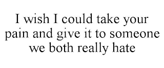 I WISH I COULD TAKE YOUR PAIN AND GIVE IT TO SOMEONE WE BOTH REALLY HATE