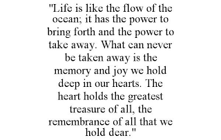 "LIFE IS LIKE THE FLOW OF THE OCEAN; IT HAS THE POWER TO BRING FORTH AND THE POWER TO TAKE AWAY. WHAT CAN NEVER BE TAKEN AWAY IS THE MEMORY AND JOY WE HOLD DEEP IN OUR HEARTS. THE HEART HOLDS THE GREATEST TREASURE OF ALL, THE REMEMBRANCE OF ALL THAT WE HOLD DEAR."