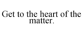 GET TO THE HEART OF THE MATTER.