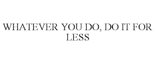 WHATEVER YOU DO, DO IT FOR LESS