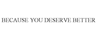 BECAUSE YOU DESERVE BETTER