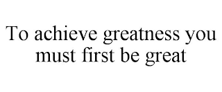 TO ACHIEVE GREATNESS YOU MUST FIRST BE GREAT