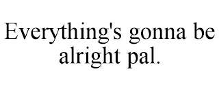 EVERYTHING'S GONNA BE ALRIGHT PAL.