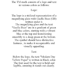 THE TM MARK CONSISTS OF A LOGO AND TEXT IN VARIOUS COLORS AS FOLLOWS: LOGO: THE LOGO IS A STYLIZED REPRESENTATION OF A MAGNIFYING GLASS WITH GAELLE BEES (GB) WRITTEN UNDER IT. THE MAGNIFYING GLASS AND THE TEXT "GAELLE BEES" ARE IN A GRADIENT OF GREEN AND BLUE COLORS, STARTING WITH A VIBRANT BLUE AT THE TOP AND TRANSITIONING SMOOTHLY TO A DEEP GREEN AT THE BOTTOM. THE SYMBOL SHOULD HAVE DISTINCTIVE FEATURES , TO MAKE IT RECOGNIZABLE AND VISUALLY APPEALING. TEXT: BELOW THE LOGO, THE TEXT "MODERN DAY YELLOW PAGES" IS WRITTEN IN BLACK COLOR. THE FONT USED FOR THE TEXT IS BOLD AND LEGIBLE, ENSURING IT STANDS OUT CLEARLY.