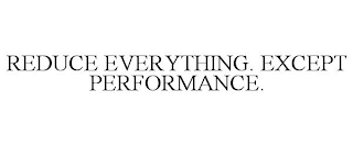 REDUCE EVERYTHING. EXCEPT PERFORMANCE.