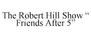 THE ROBERT HILL SHOW " FRIENDS AFTER 5"