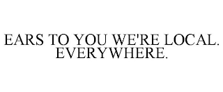 EARS TO YOU WE'RE LOCAL. EVERYWHERE.