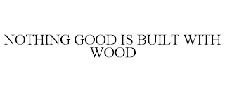 NOTHING GOOD IS BUILT WITH WOOD