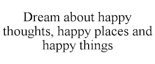 DREAM ABOUT HAPPY THOUGHTS, HAPPY PLACES AND HAPPY THINGS