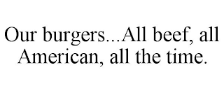 OUR BURGERS...ALL BEEF, ALL AMERICAN, ALL THE TIME.