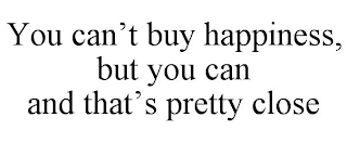 YOU CAN'T BUY HAPPINESS, BUT YOU CAN  AND THAT'S PRETTY CLOSE