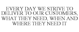 EVERY DAY WE STRIVE TO DELIVER TO OUR CUSTOMERS, WHAT THEY NEED, WHEN AND WHERE THEY NEED IT