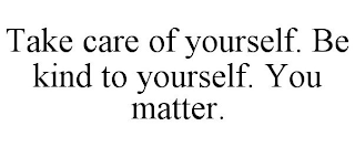 TAKE CARE OF YOURSELF. BE KIND TO YOURSELF. YOU MATTER.