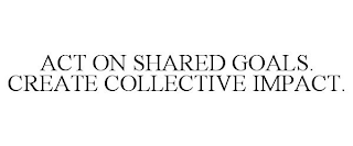 ACT ON SHARED GOALS. CREATE COLLECTIVE IMPACT.