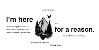 PUSH FORWARD 2023 I'M HERE FOR A REASON. WHEN CHALLENGED, I OVERCOME IT. WHEN I FEAR IT, I BREATH THROUGH IT. WHEN I CANT SEE IT, I STILL BELIEVE IT. NOTHING CAN STOP ME. IT'S MY TIME. I'M GRATEFUL FOR THE SMALL THINGS.