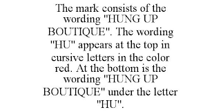 THE MARK CONSISTS OF THE WORDING "HUNG UP BOUTIQUE". THE WORDING "HU" APPEARS AT THE TOP IN CURSIVE LETTERS IN THE COLOR RED. AT THE BOTTOM IS THE WORDING "HUNG UP BOUTIQUE" UNDER THE LETTER "HU".