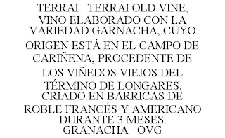 TERRAI TERRAI OLD VINE, VINO ELABORADO CON LA VARIEDAD GARNACHA, CUYO ORIGEN ESTÁ EN EL CAMPO DE CARIÑENA, PROCEDENTE DE LOS VIÑEDOS VIEJOS DEL TÉRMINO DE LONGARES. CRIADO EN BARRICAS DE ROBLE FRANCÉS Y AMERICANO DURANTE 3 MESES. GRANACHA OVG