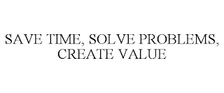 SAVE TIME, SOLVE PROBLEMS, CREATE VALUE