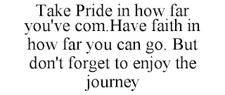 TAKE PRIDE IN HOW FAR YOU'VE COM.HAVE FAITH IN HOW FAR YOU CAN GO. BUT DON'T FORGET TO ENJOY THE JOURNEY