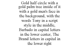 GOLD HALF CIRCLE WITH A GOLD PALM TREE INSIDE OF IT WITH A GOLD MEN'S FACE IN THE BACKGROUND, WITH THE WORDS TONY IN A SCRIPT STYLE IN THE MIDDLE, BARBADO IN CAPITAL LETTERS IN THE LOWER CENTER, THE BRAND LETTERS IN CAPITAL IN THE LOWER RIGHT