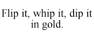 FLIP IT, WHIP IT, DIP IT IN GOLD.