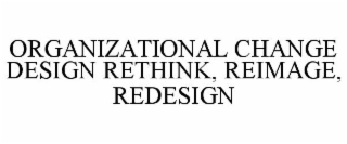 ORGANIZATIONAL CHANGE DESIGN: RETHINK, REIMAGE, REDESIGN