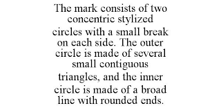 THE MARK CONSISTS OF TWO CONCENTRIC STYLIZED CIRCLES WITH A SMALL BREAK ON EACH SIDE. THE OUTER CIRCLE IS MADE OF SEVERAL SMALL CONTIGUOUS TRIANGLES, AND THE INNER CIRCLE IS MADE OF A BROAD LINE WITH ROUNDED ENDS.