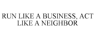 RUN LIKE A BUSINESS, ACT LIKE A NEIGHBOR